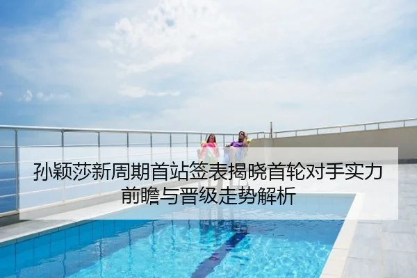 孙颖莎新周期首站签表揭晓首轮对手实力前瞻与晋级走势解析