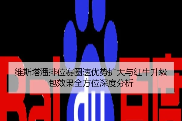 维斯塔潘排位赛圈速优势扩大与红牛升级包效果全方位深度分析