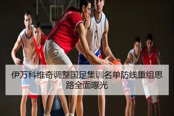 伊万科维奇调整国足集训名单防线重组思路全面曝光
