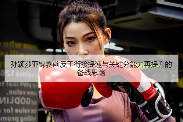 孙颖莎亚锦赛前反手衔接提速与关键分能力再提升的备战思路