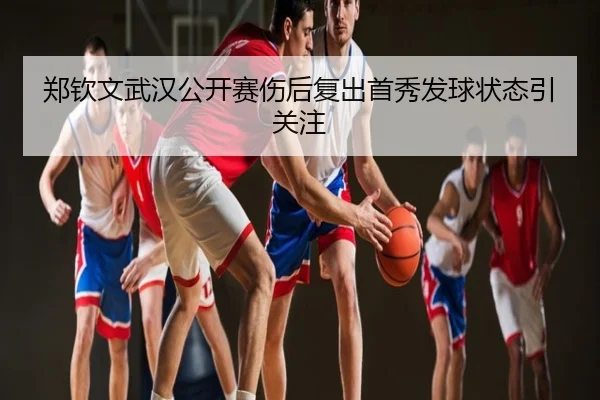 郑钦文武汉公开赛伤后复出首秀发球状态引关注
