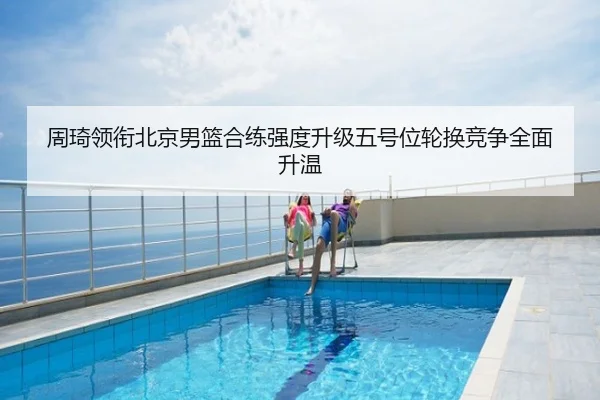 周琦领衔北京男篮合练强度升级五号位轮换竞争全面升温